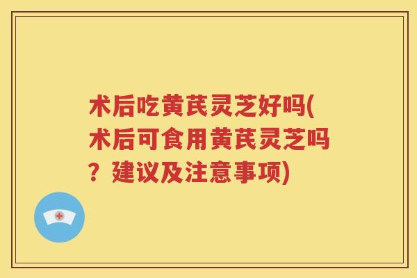术后吃黄芪灵芝好吗(术后可食用黄芪灵芝吗？建议及注意事项)