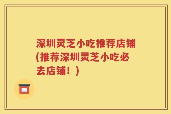 深圳灵芝小吃推荐店铺(推荐深圳灵芝小吃必去店铺！)