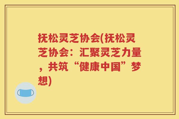 抚松灵芝协会(抚松灵芝协会：汇聚灵芝力量，共筑“健康中国”梦想)