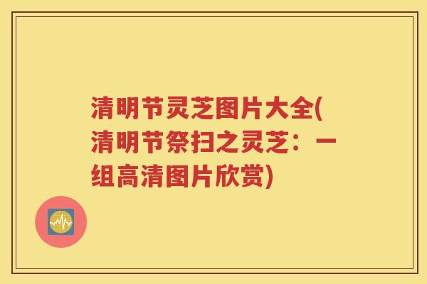 清明节灵芝图片大全(清明节祭扫之灵芝：一组高清图片欣赏)