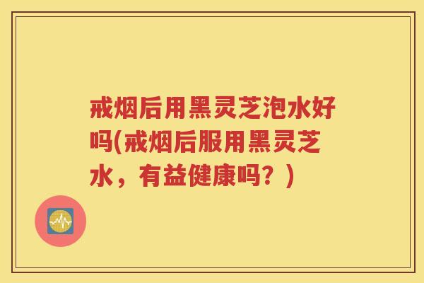 戒烟后用黑灵芝泡水好吗(戒烟后服用黑灵芝水，有益健康吗？)