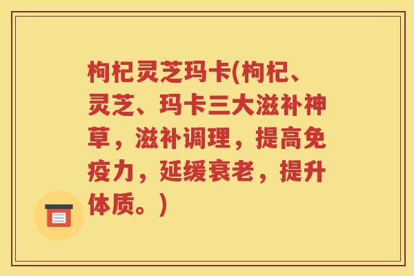 枸杞灵芝玛卡(枸杞、灵芝、玛卡三大滋补神草，滋补调理，提高免疫力，延缓衰老，提升体质。)