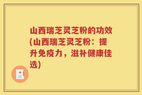 山西瑞芝灵芝粉的功效(山西瑞芝灵芝粉：提升免疫力，滋补健康佳选)