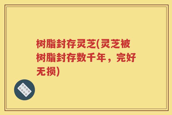 树脂封存灵芝(灵芝被树脂封存数千年，完好无损)