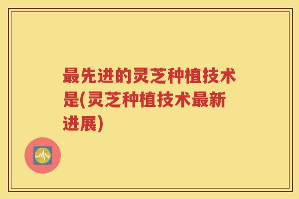 最先进的灵芝种植技术是(灵芝种植技术最新进展)