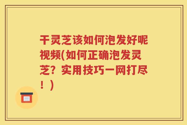干灵芝该如何泡发好呢视频(如何正确泡发灵芝？实用技巧一网打尽！)