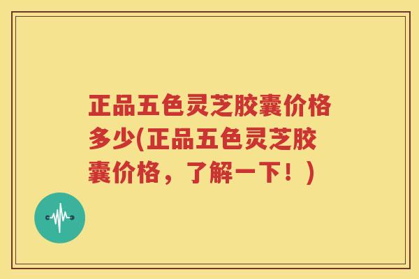 正品五色灵芝胶囊价格多少(正品五色灵芝胶囊价格，了解一下！)