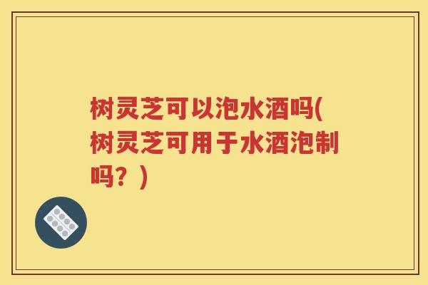 树灵芝可以泡水酒吗(树灵芝可用于水酒泡制吗？)