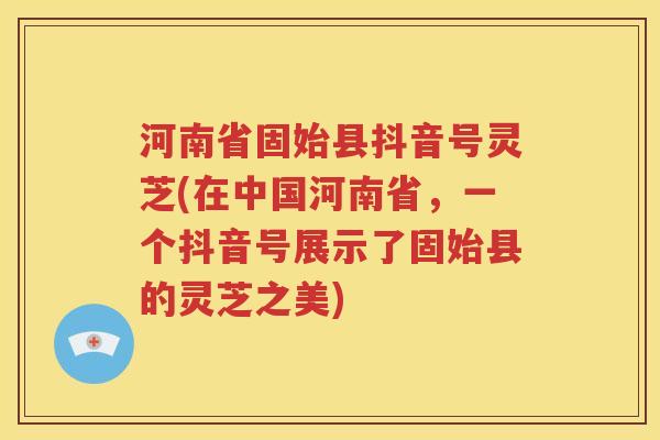 河南省固始县抖音号灵芝(在中国河南省，一个抖音号展示了固始县的灵芝之美)