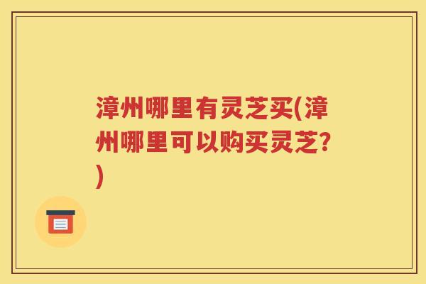 漳州哪里有灵芝买(漳州哪里可以购买灵芝？)