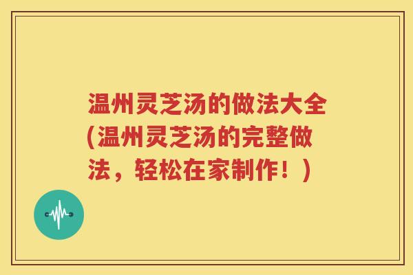 温州灵芝汤的做法大全(温州灵芝汤的完整做法，轻松在家制作！)