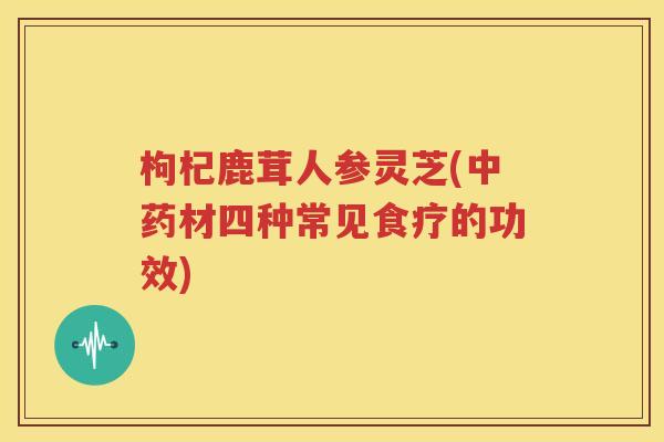 枸杞鹿茸人参灵芝(中药材四种常见食疗的功效)