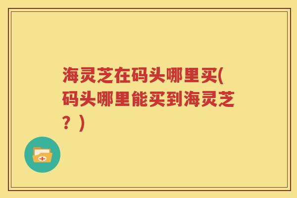 海灵芝在码头哪里买(码头哪里能买到海灵芝？)