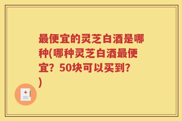 最便宜的灵芝白酒是哪种(哪种灵芝白酒最便宜？50块可以买到？)