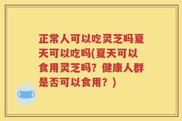 正常人可以吃灵芝吗夏天可以吃吗(夏天可以食用灵芝吗？健康人群是否可以食用？)