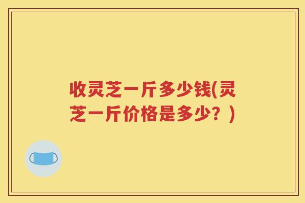收灵芝一斤多少钱(灵芝一斤价格是多少？)
