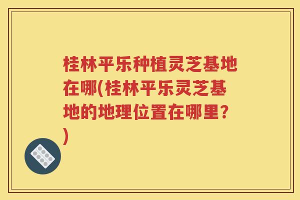 桂林平乐种植灵芝基地在哪(桂林平乐灵芝基地的地理位置在哪里？)