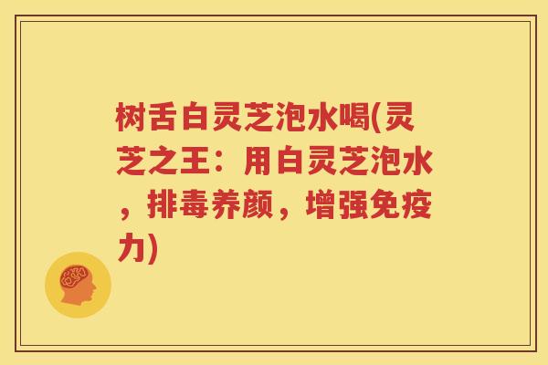 树舌白灵芝泡水喝(灵芝之王：用白灵芝泡水，排毒养颜，增强免疫力)