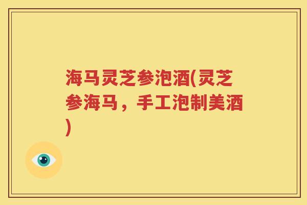 海马灵芝参泡酒(灵芝参海马，手工泡制美酒)