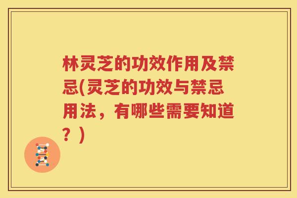 林灵芝的功效作用及禁忌(灵芝的功效与禁忌用法，有哪些需要知道？)