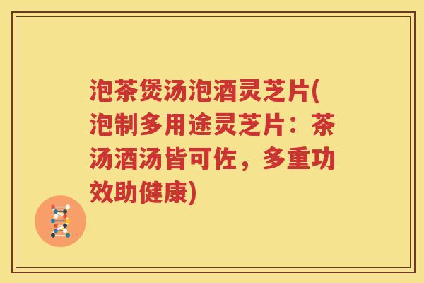 泡茶煲汤泡酒灵芝片(泡制多用途灵芝片：茶汤酒汤皆可佐，多重功效助健康)