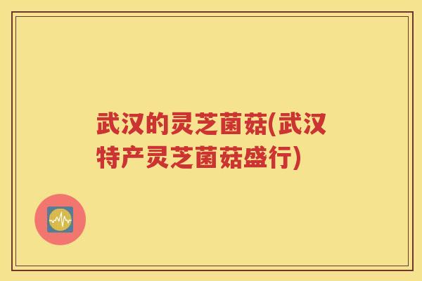 武汉的灵芝菌菇(武汉特产灵芝菌菇盛行)