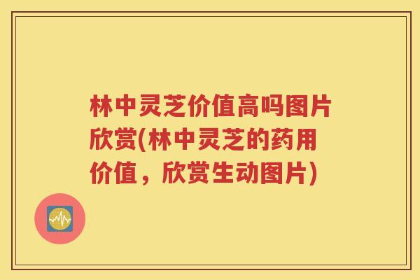 林中灵芝价值高吗图片欣赏(林中灵芝的药用价值，欣赏生动图片)