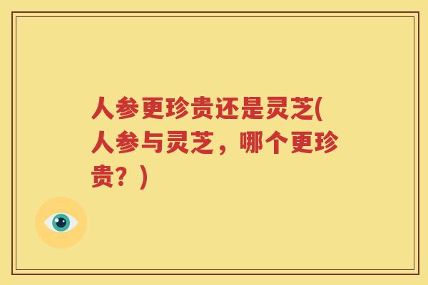 人参更珍贵还是灵芝(人参与灵芝，哪个更珍贵？)