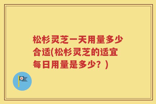 松杉灵芝一天用量多少合适(松杉灵芝的适宜每日用量是多少？)