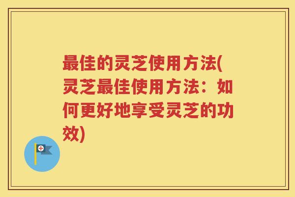 最佳的灵芝使用方法(灵芝最佳使用方法：如何更好地享受灵芝的功效)