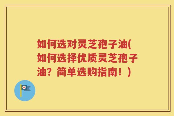如何选对灵芝孢子油(如何选择优质灵芝孢子油？简单选购指南！)