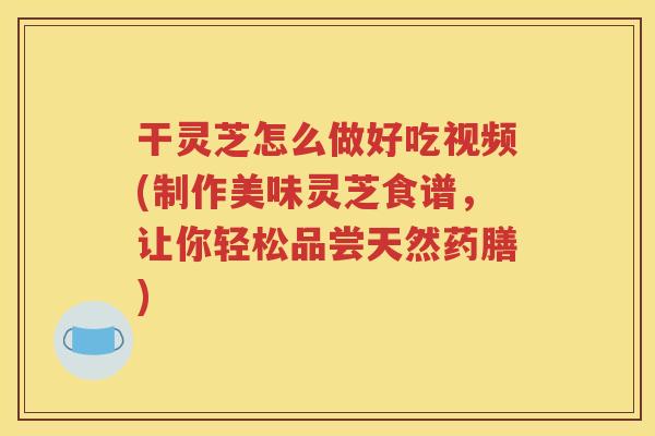 干灵芝怎么做好吃视频(制作美味灵芝食谱，让你轻松品尝天然药膳)