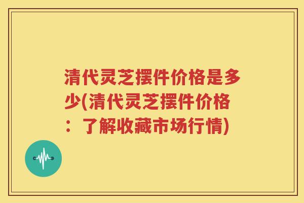 清代灵芝摆件价格是多少(清代灵芝摆件价格：了解收藏市场行情)