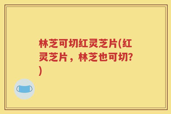 林芝可切红灵芝片(红灵芝片，林芝也可切？)