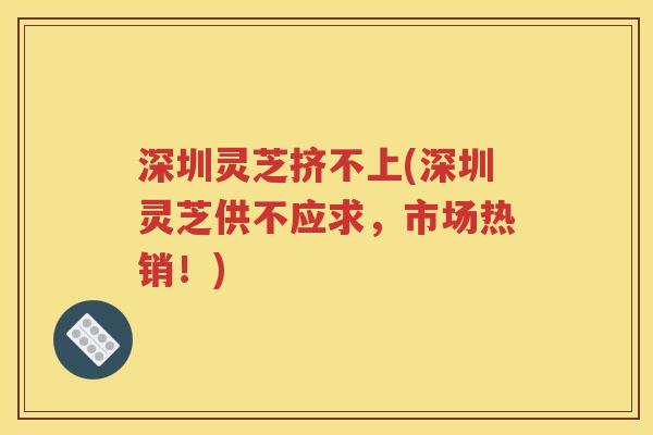 深圳灵芝挤不上(深圳灵芝供不应求，市场热销！)