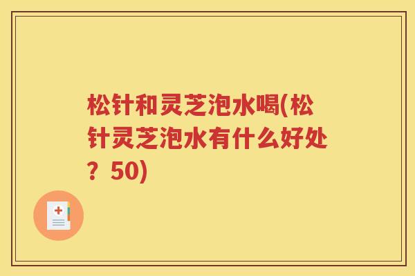 松针和灵芝泡水喝(松针灵芝泡水有什么好处？50)