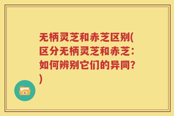 无柄灵芝和赤芝区别(区分无柄灵芝和赤芝：如何辨别它们的异同？)
