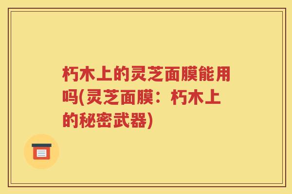 朽木上的灵芝面膜能用吗(灵芝面膜：朽木上的秘密武器)
