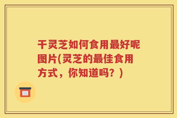 干灵芝如何食用最好呢图片(灵芝的最佳食用方式，你知道吗？)