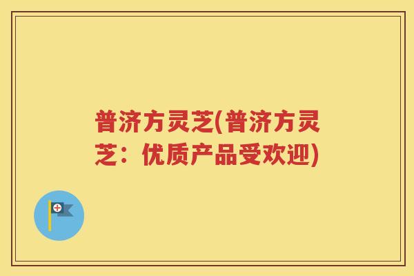 普济方灵芝(普济方灵芝：优质产品受欢迎)