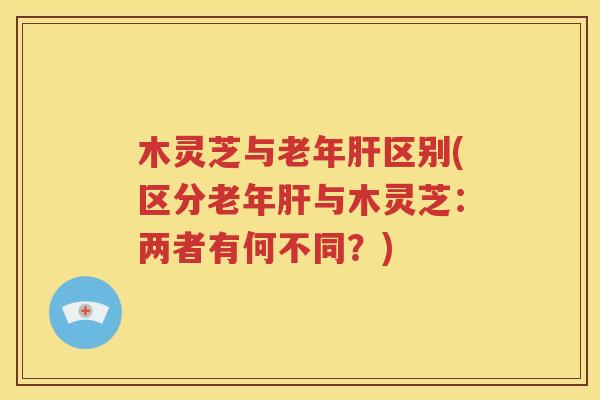 木灵芝与老年肝区别(区分老年肝与木灵芝：两者有何不同？)