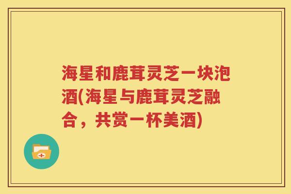 海星和鹿茸灵芝一块泡酒(海星与鹿茸灵芝融合，共赏一杯美酒)