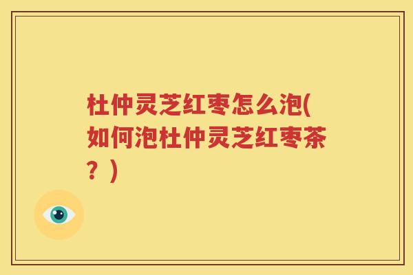 杜仲灵芝红枣怎么泡(如何泡杜仲灵芝红枣茶？)