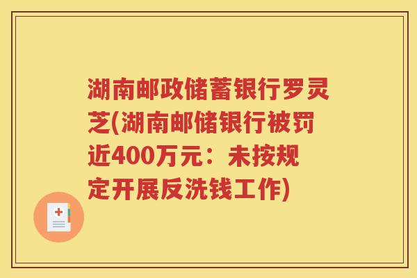 湖南邮政储蓄银行罗灵芝(湖南邮储银行被罚近400万元：未按规定开展反洗钱工作)