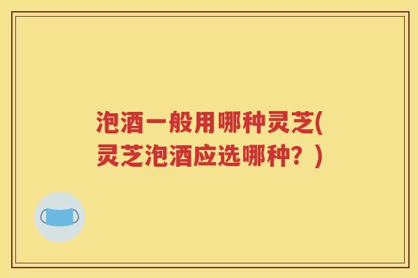 泡酒一般用哪种灵芝(灵芝泡酒应选哪种？)