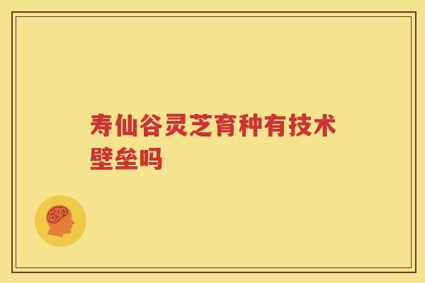 寿仙谷灵芝育种有技术壁垒吗