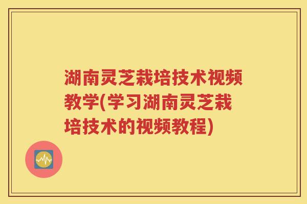 湖南灵芝栽培技术视频教学(学习湖南灵芝栽培技术的视频教程)