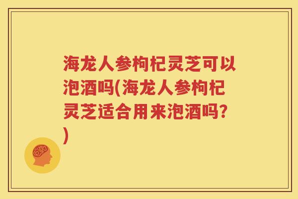 海龙人参枸杞灵芝可以泡酒吗(海龙人参枸杞灵芝适合用来泡酒吗？)