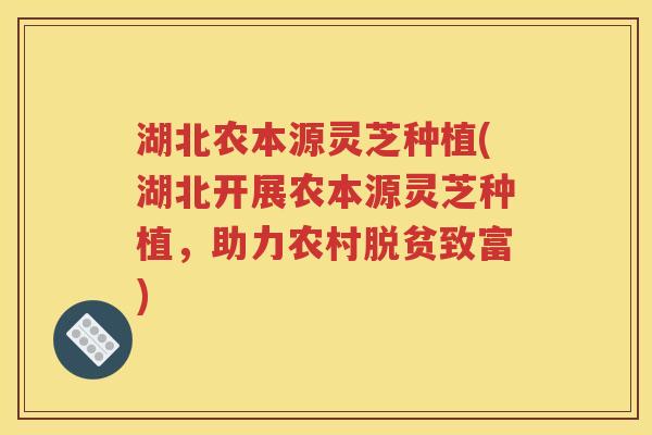 湖北农本源灵芝种植(湖北开展农本源灵芝种植，助力农村脱贫致富)