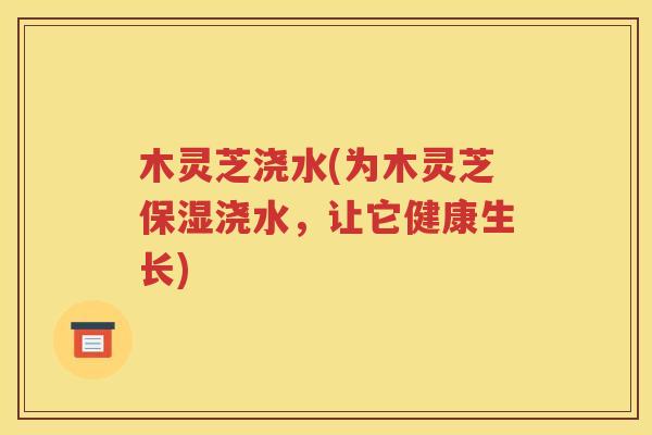 木灵芝浇水(为木灵芝保湿浇水，让它健康生长)